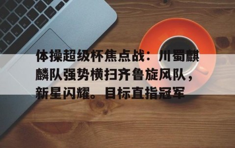 开云体育中国官网-体操超级杯焦点战：川蜀麒麟队强势横扫齐鲁旋风队，新星闪耀。目标直指冠军