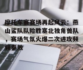 KAIYUN SPORTS-摩托车赛赛场再起风云：燕山鲨队队险胜塞北独角兽队，赛场气氛火爆二次进攻频频奏效的简单介绍