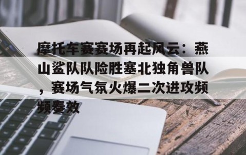 KAIYUN SPORTS-摩托车赛赛场再起风云：燕山鲨队队险胜塞北独角兽队，赛场气氛火爆二次进攻频频奏效的简单介绍