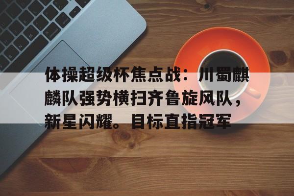 体操超级杯焦点战：川蜀麒麟队强势横扫齐鲁旋风队，新星闪耀。目标直指冠军